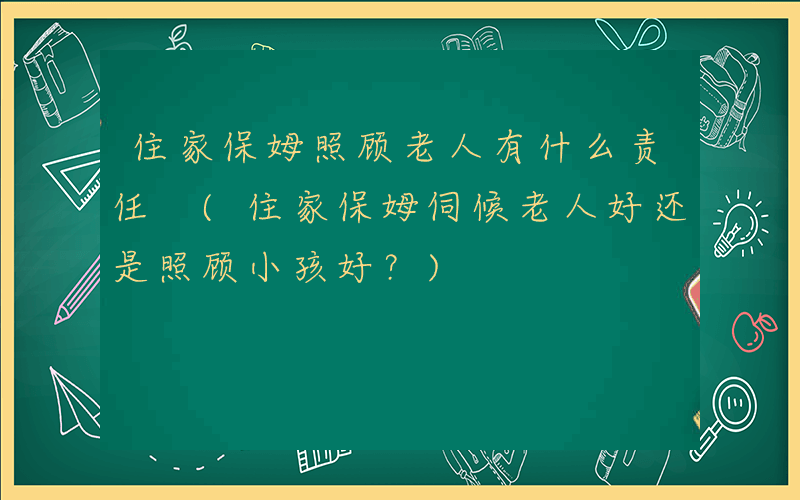 住家保姆照顾老人有什么责任 (住家保姆伺候老人好还是照顾小孩好？)